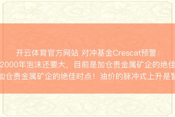 开云体育官方网站 对冲基金Crescat预警：好意思国大型科技公司比2000年泡沫还要大，目前是加仓贵金属矿企的绝佳时点！油价的脉冲式上升是暂时的