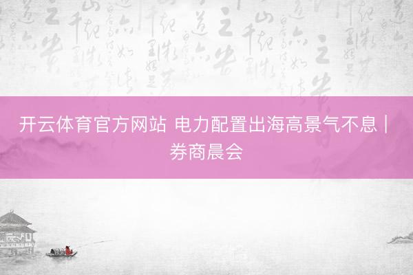 开云体育官方网站 电力配置出海高景气不息 | 券商晨会